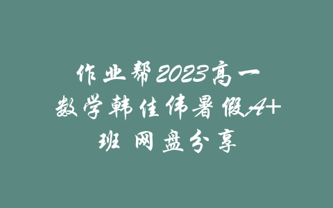 作业帮2023高一数学韩佳伟暑假A+班 网盘分享-吾爱学吧