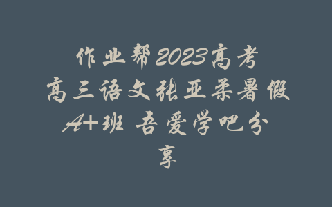 作业帮2023高考高三语文张亚柔暑假A+班 吾爱学吧分享-吾爱学吧