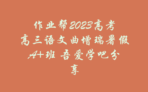 作业帮2023高考高三语文曲增瑞暑假A+班 吾爱学吧分享-吾爱学吧