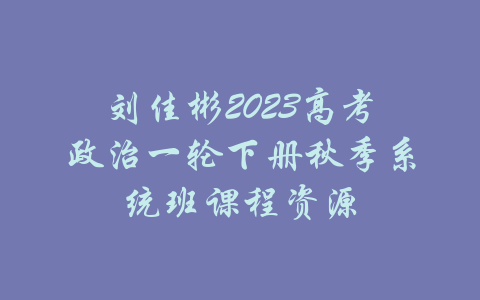 刘佳彬2023高考政治一轮下册秋季系统班课程资源-吾爱学吧