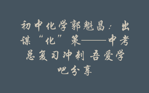 初中化学郭魁昌：出谋“化”策——中考总复习冲刺 吾爱学吧分享-吾爱学吧