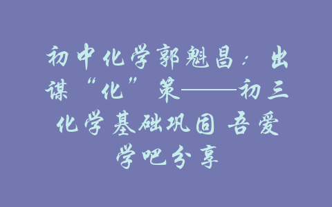 初中化学郭魁昌：出谋“化”策——初三化学基础巩固 吾爱学吧分享-吾爱学吧