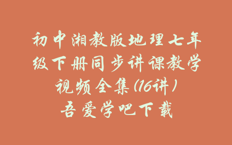 初中湘教版地理七年级下册同步讲课教学视频全集(16讲)吾爱学吧下载-吾爱学吧