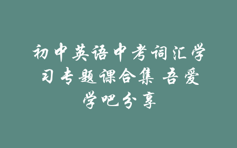 初中英语中考词汇学习专题课合集 吾爱学吧分享-吾爱学吧