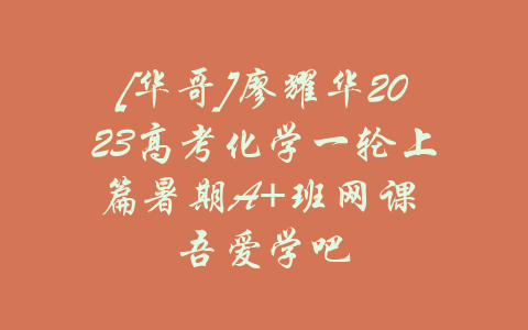 [华哥]廖耀华2023高考化学一轮上篇暑期A+班网课 吾爱学吧-吾爱学吧