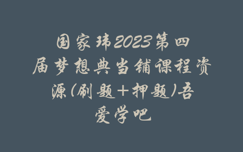 国家玮2023第四届梦想典当铺课程资源(刷题+押题)吾爱学吧-吾爱学吧