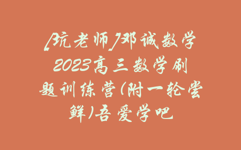 [坑老师]邓诚数学2023高三数学刷题训练营(附一轮尝鲜)吾爱学吧-吾爱学吧