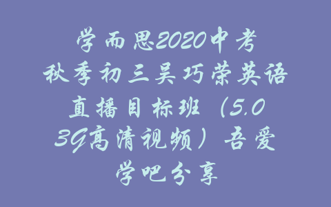 学而思2020中考秋季初三吴巧荣英语直播目标班（5.03G高清视频）吾爱学吧分享-吾爱学吧