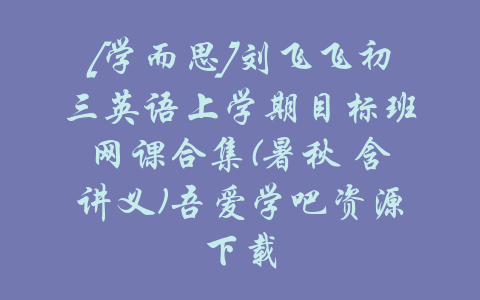 [学而思]刘飞飞初三英语上学期目标班网课合集(暑秋 含讲义)吾爱学吧资源下载-吾爱学吧