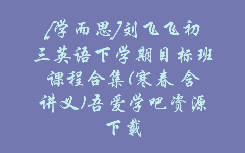 [学而思]刘飞飞初三英语下学期目标班课程合集(寒春 含讲义)吾爱学吧资源下载-吾爱学吧