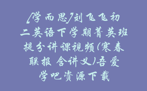 [学而思]刘飞飞初二英语下学期菁英班提分讲课视频(寒春联报 含讲义)吾爱学吧资源下载-吾爱学吧