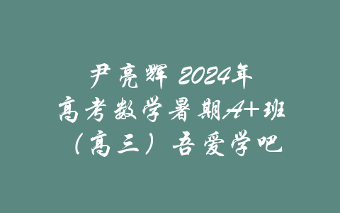 尹亮辉 2024年高考数学暑期A+班（高三）吾爱学吧-吾爱学吧