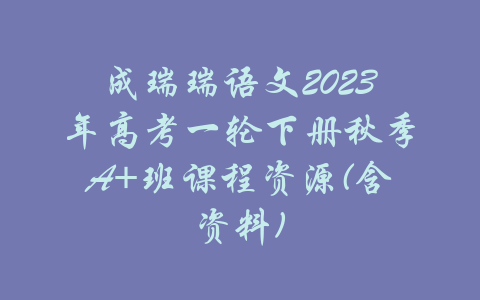 成瑞瑞语文2023年高考一轮下册秋季A+班课程资源(含资料)-吾爱学吧