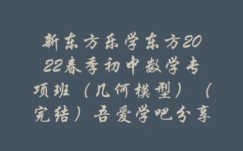 新东方乐学东方2022春季初中数学专项班（几何模型）（完结）吾爱学吧分享-吾爱学吧