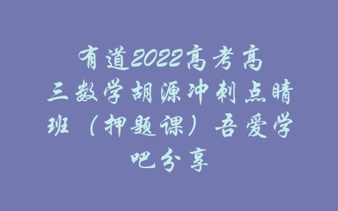 有道2022高考高三数学胡源冲刺点睛班（押题课）吾爱学吧分享-吾爱学吧