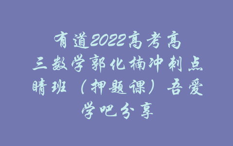 有道2022高考高三数学郭化楠冲刺点睛班（押题课）吾爱学吧分享-吾爱学吧