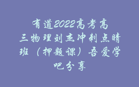 有道2022高考高三物理刘杰冲刺点睛班（押题课）吾爱学吧分享-吾爱学吧