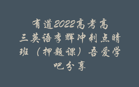 有道2022高考高三英语李辉冲刺点睛班（押题课）吾爱学吧分享-吾爱学吧