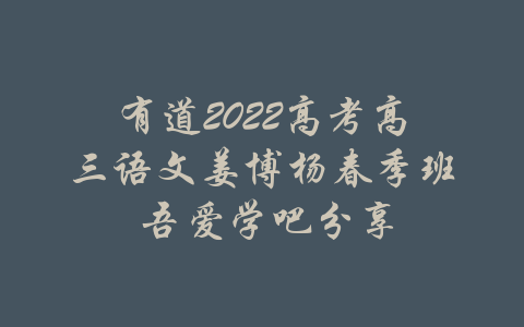 有道2022高考高三语文姜博杨春季班 吾爱学吧分享-吾爱学吧