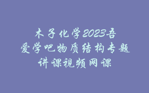 木子化学2023吾爱学吧物质结构专题讲课视频网课-吾爱学吧