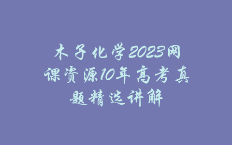 木子化学2023网课资源10年高考真题精选讲解-吾爱学吧