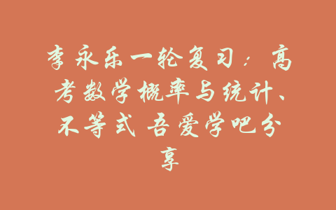 李永乐一轮复习：高考数学概率与统计、不等式 吾爱学吧分享-吾爱学吧