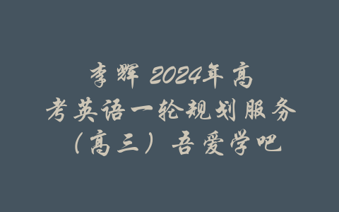 李辉 2024年高考英语一轮规划服务（高三）吾爱学吧-吾爱学吧