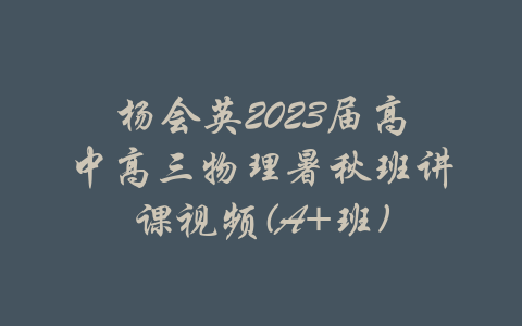 杨会英2023届高中高三物理暑秋班讲课视频(A+班)-吾爱学吧