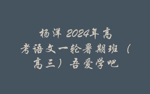 杨洋 2024年高考语文一轮暑期班（高三）吾爱学吧-吾爱学吧