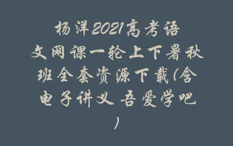 杨洋2021高考语文网课一轮上下暑秋班全套资源下载(含电子讲义 吾爱学吧)-吾爱学吧