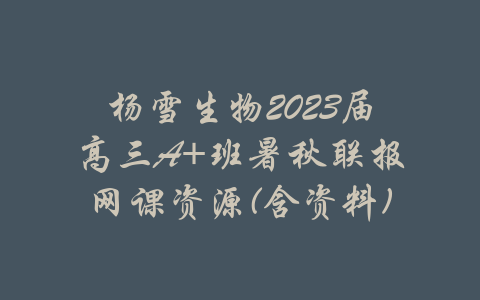 杨雪生物2023届高三A+班暑秋联报网课资源(含资料)-吾爱学吧