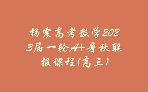 杨震高考数学2023届一轮A+暑秋联报课程(高三)-吾爱学吧