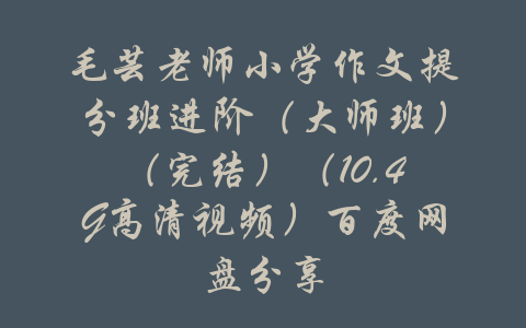 毛芸老师小学作文提分班进阶（大师班）（完结）（10.4G高清视频）百度网盘分享-吾爱学吧