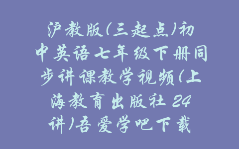 沪教版(三起点)初中英语七年级下册同步讲课教学视频(上海教育出版社 24讲)吾爱学吧下载-吾爱学吧