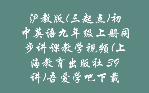 沪教版(三起点)初中英语九年级上册同步讲课教学视频(上海教育出版社 39讲)吾爱学吧下载-吾爱学吧