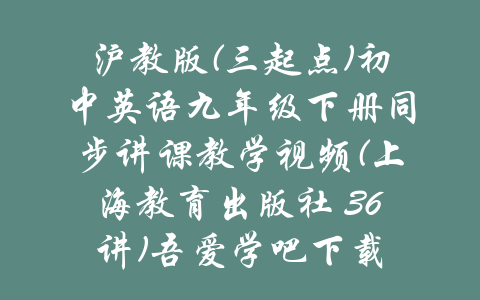 沪教版(三起点)初中英语九年级下册同步讲课教学视频(上海教育出版社 36讲)吾爱学吧下载-吾爱学吧