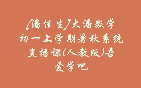 [潘佳生]大潘数学初一上学期暑秋系统直播课(人教版)吾爱学吧-吾爱学吧