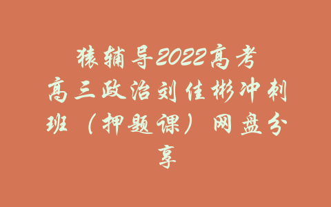 猿辅导2022高考高三政治刘佳彬冲刺班（押题课）网盘分享-吾爱学吧