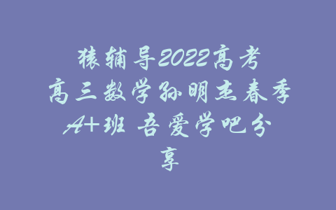 猿辅导2022高考高三数学孙明杰春季A+班 吾爱学吧分享-吾爱学吧