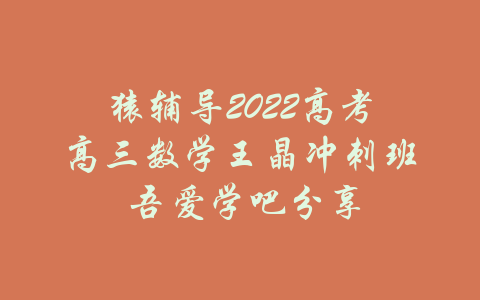 猿辅导2022高考高三数学王晶冲刺班 吾爱学吧分享-吾爱学吧