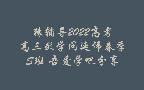 猿辅导2022高考高三数学问延伟春季S班 吾爱学吧分享-吾爱学吧