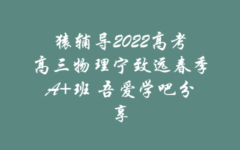 猿辅导2022高考高三物理宁致远春季A+班 吾爱学吧分享-吾爱学吧