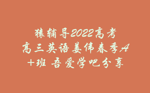 猿辅导2022高考高三英语姜伟春季A+班 吾爱学吧分享-吾爱学吧