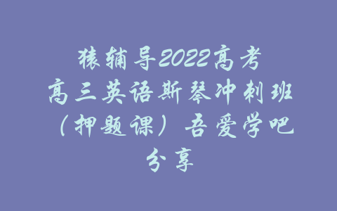 猿辅导2022高考高三英语斯琴冲刺班（押题课）吾爱学吧分享-吾爱学吧