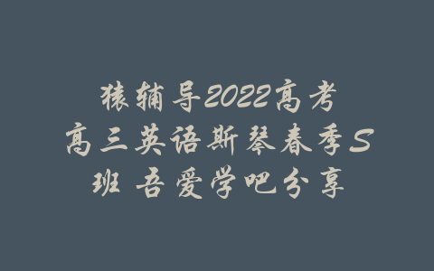 猿辅导2022高考高三英语斯琴春季S班 吾爱学吧分享-吾爱学吧