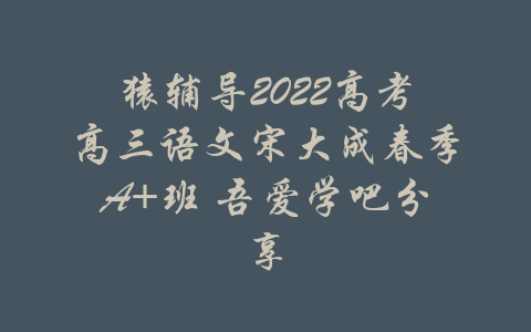 猿辅导2022高考高三语文宋大成春季A+班 吾爱学吧分享-吾爱学吧