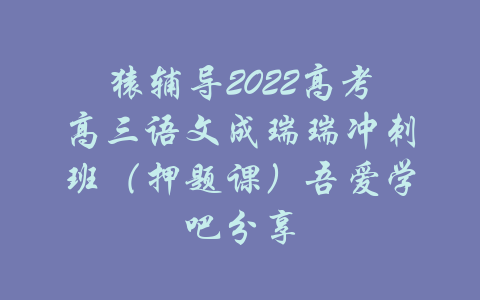 猿辅导2022高考高三语文成瑞瑞冲刺班（押题课）吾爱学吧分享-吾爱学吧