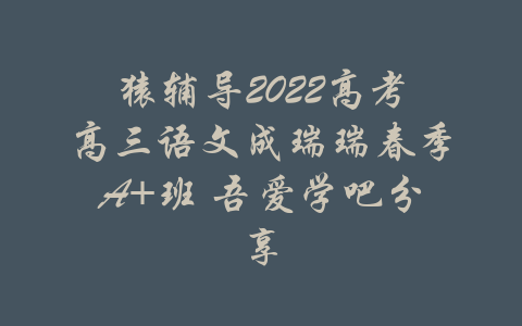 猿辅导2022高考高三语文成瑞瑞春季A+班 吾爱学吧分享-吾爱学吧