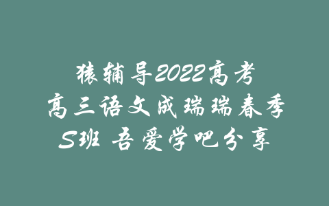 猿辅导2022高考高三语文成瑞瑞春季S班 吾爱学吧分享-吾爱学吧