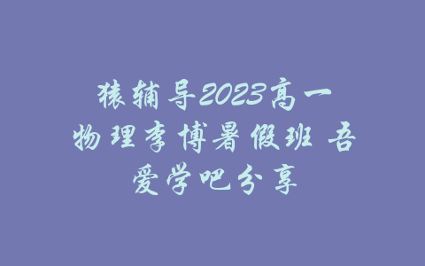 猿辅导2023高一物理李博暑假班 吾爱学吧分享-吾爱学吧